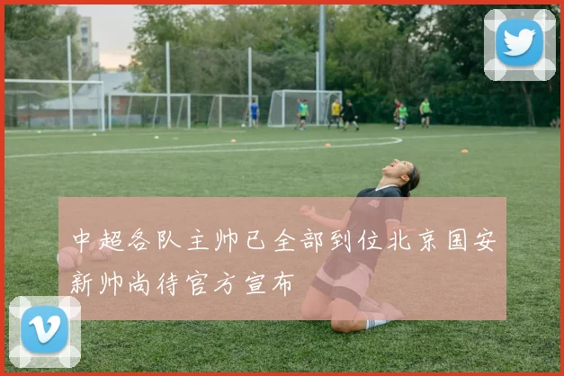 中超各队主帅已全部到位北京国安新帅尚待官方宣布