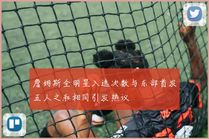 詹姆斯全明星入选次数与东部首发五人之和相同引发热议
