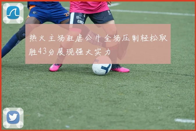 热火主场狂虐公牛全场压制轻松取胜43分展现强大实力
