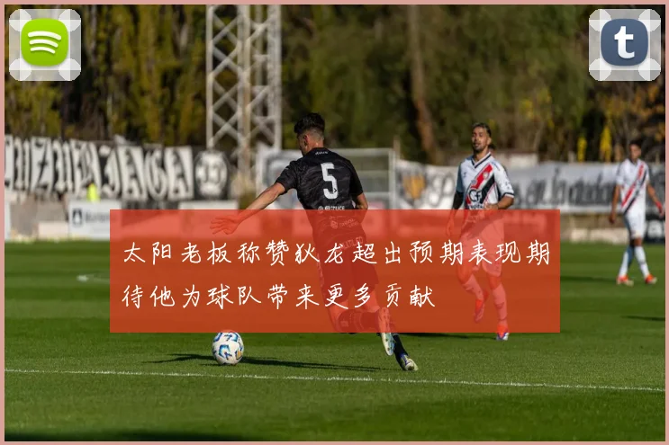 太阳老板称赞狄龙超出预期表现期待他为球队带来更多贡献